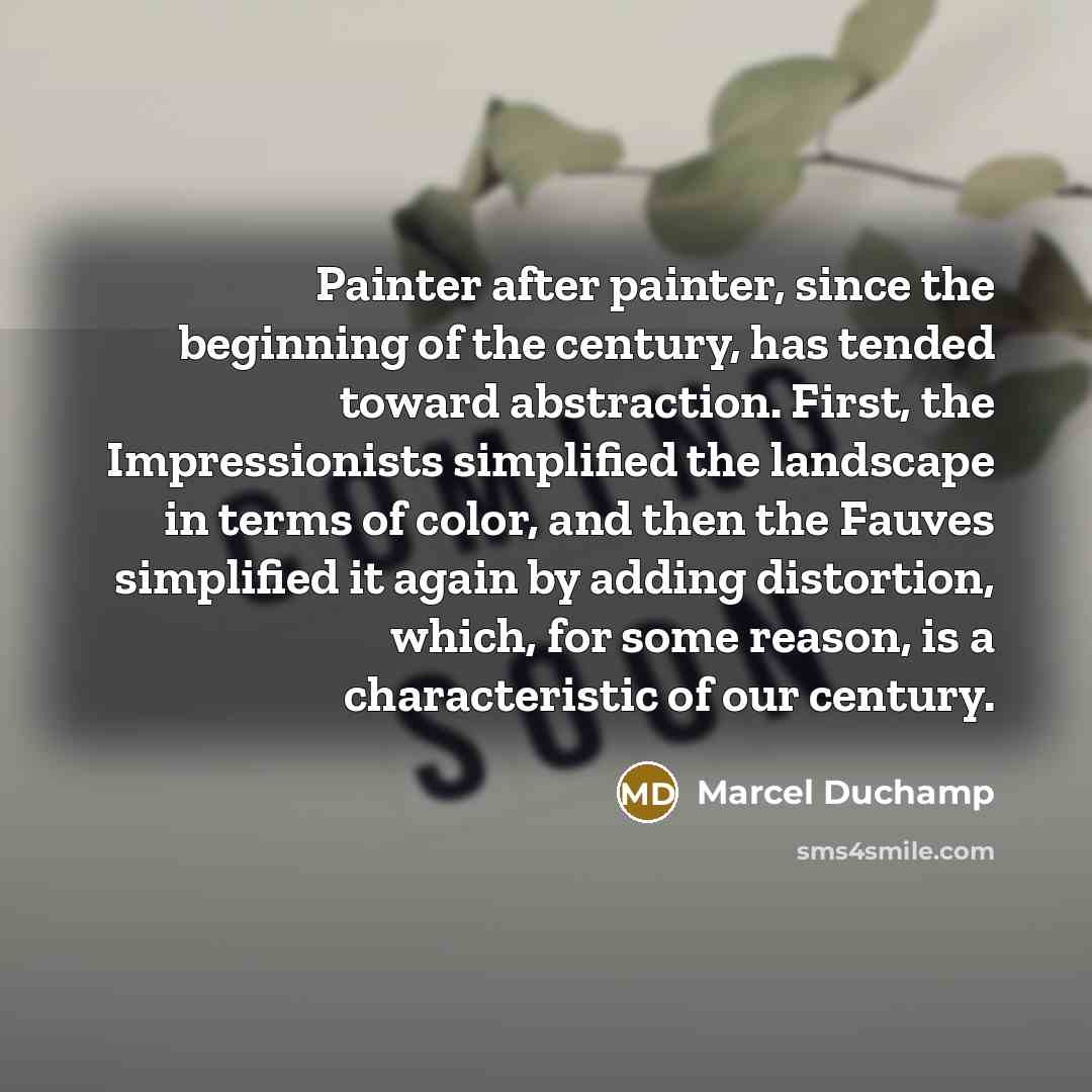 “Painter after painter, since the beginning of the century, has tended toward abstraction. First, the Impressionists simplified the landscape in terms of color, and then the Fauves simplified it again by adding distortion, which, for some reason, is a characteristic of our century.” quote by Marcel Duchamp