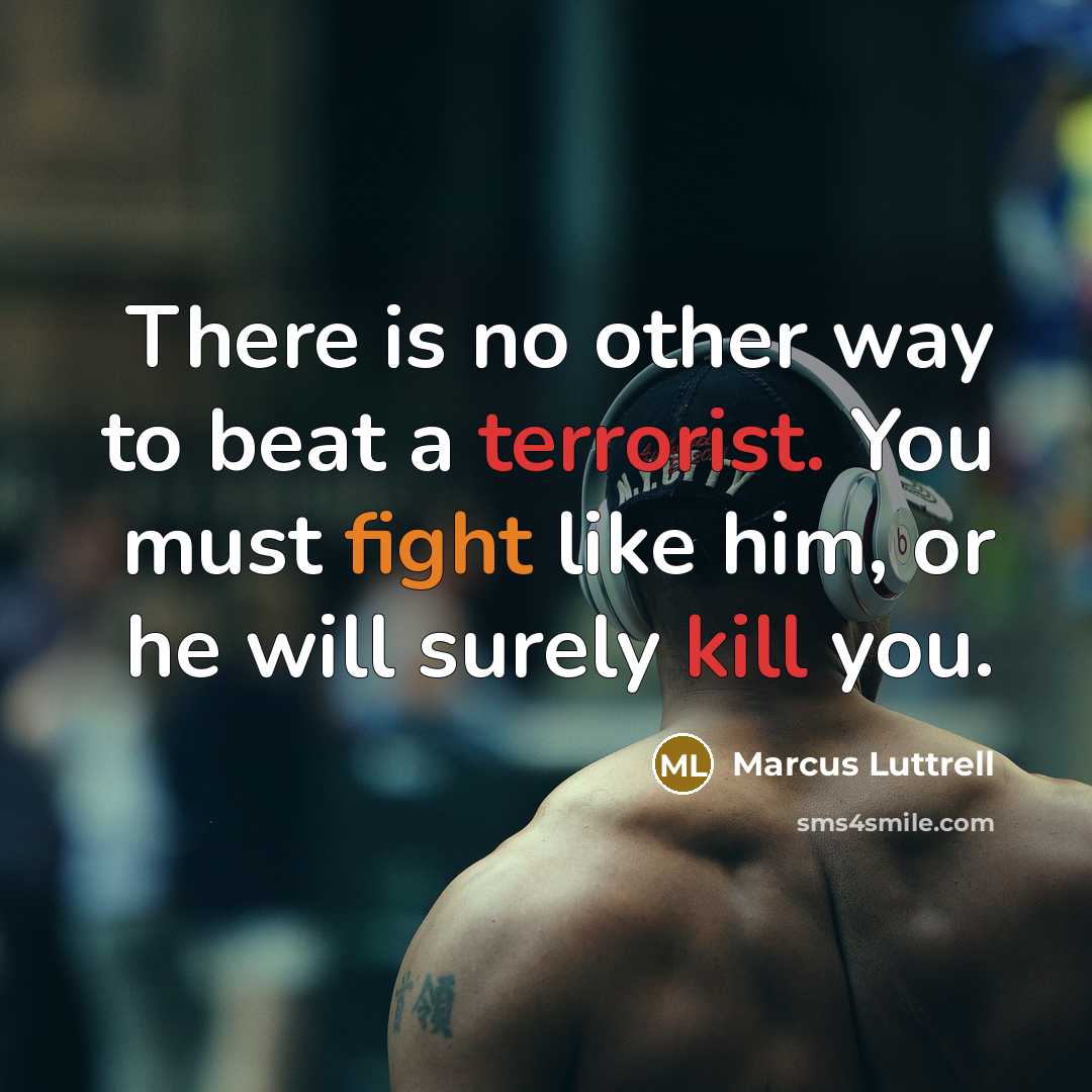 “There is no other way to beat a terrorist. You must fight like him, or he will surely kill you.” quote by Marcus Luttrell