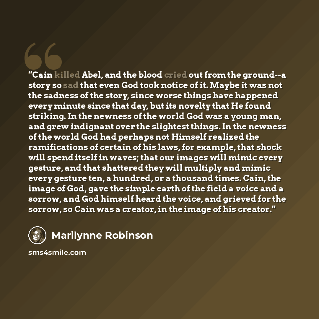 “Cain killed Abel, and the blood cried out from the ground--a story so sad that even God took notice of it. Maybe it was not the sadness of the story, since worse things have happened every minute since that day, but its novelty that He found striking. In the newness of the world God was a young…” quote by Marilynne Robinson