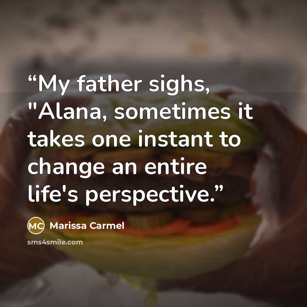 “My father sighs, "Alana, sometimes it takes one instant to change an entire life's perspective.” quote by Marissa Carmel