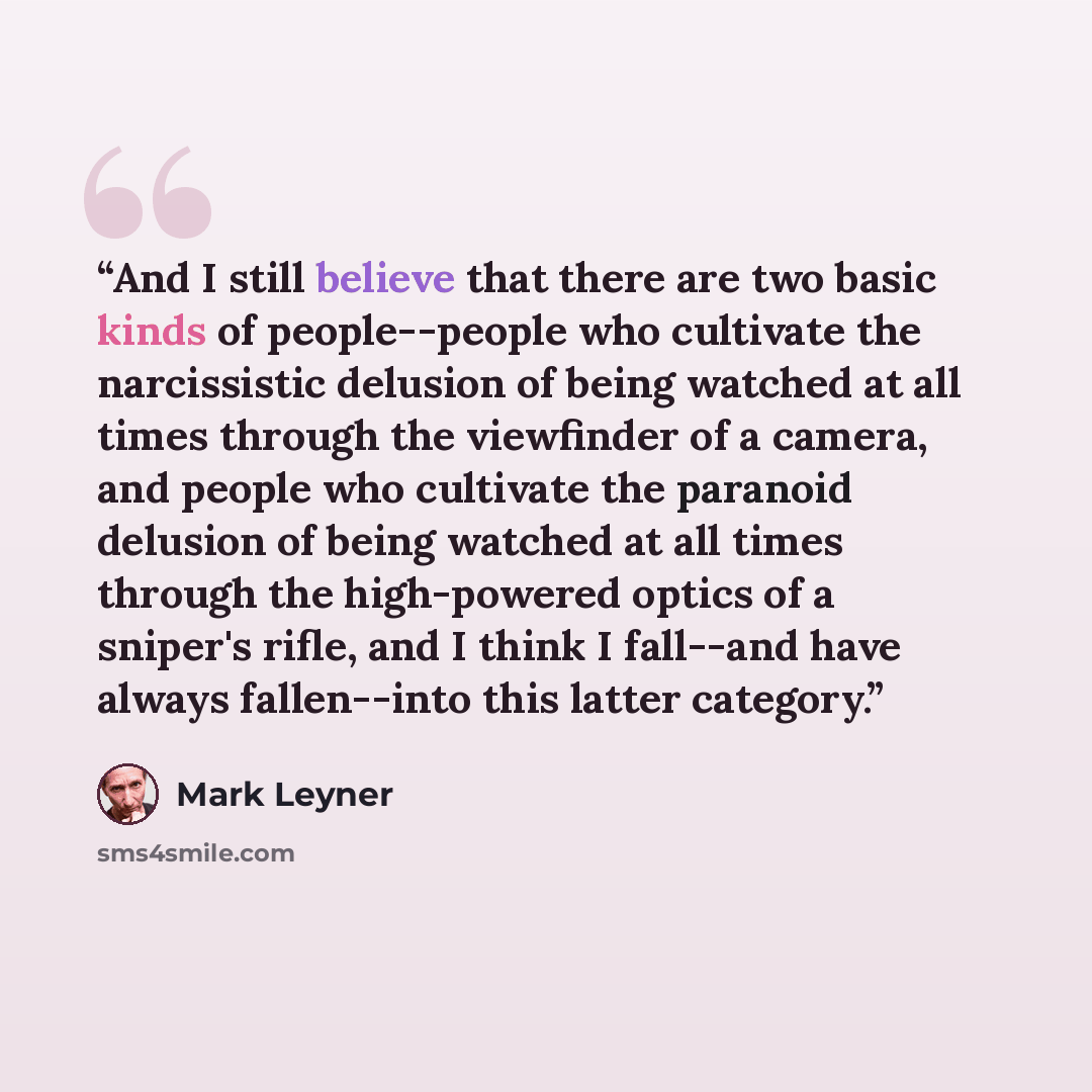 “And I still believe that there are two basic kinds of people--people who cultivate the narcissistic delusion of being watched at all times through the viewfinder of a camera, and people who cultivate the paranoid delusion of being watched at all times through the high-powered optics of a sniper's…” quote by Mark Leyner