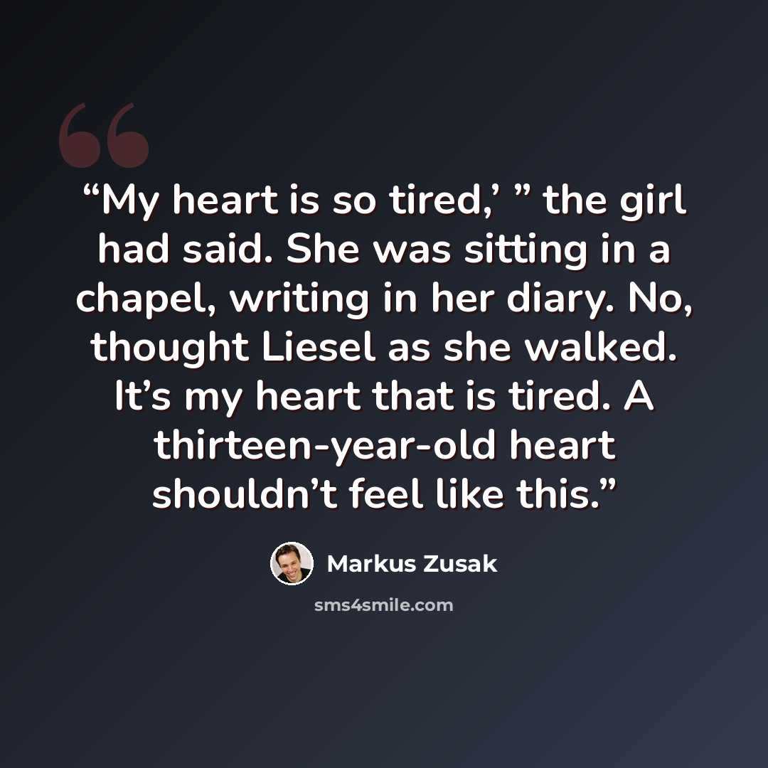 “My heart is so tired,’ ” the girl had said. She was sitting in a chapel, writing in her diary. No, thought Liesel as she walked. It’s my heart that is tired. A thirteen-year-old heart shouldn’t feel like this.” quote by Markus Zusak