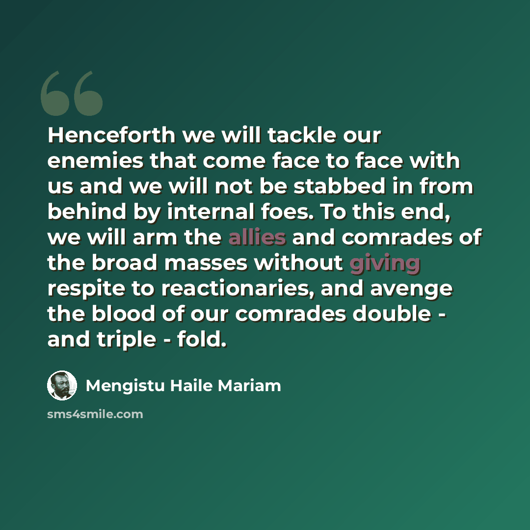“Henceforth we will tackle our enemies that come face to face with us and we will not be stabbed in from behind by internal foes. To this end, we will arm the allies and comrades of the broad masses without giving respite to reactionaries, and avenge the blood of our comrades double - and triple…” quote by Mengistu Haile Mariam