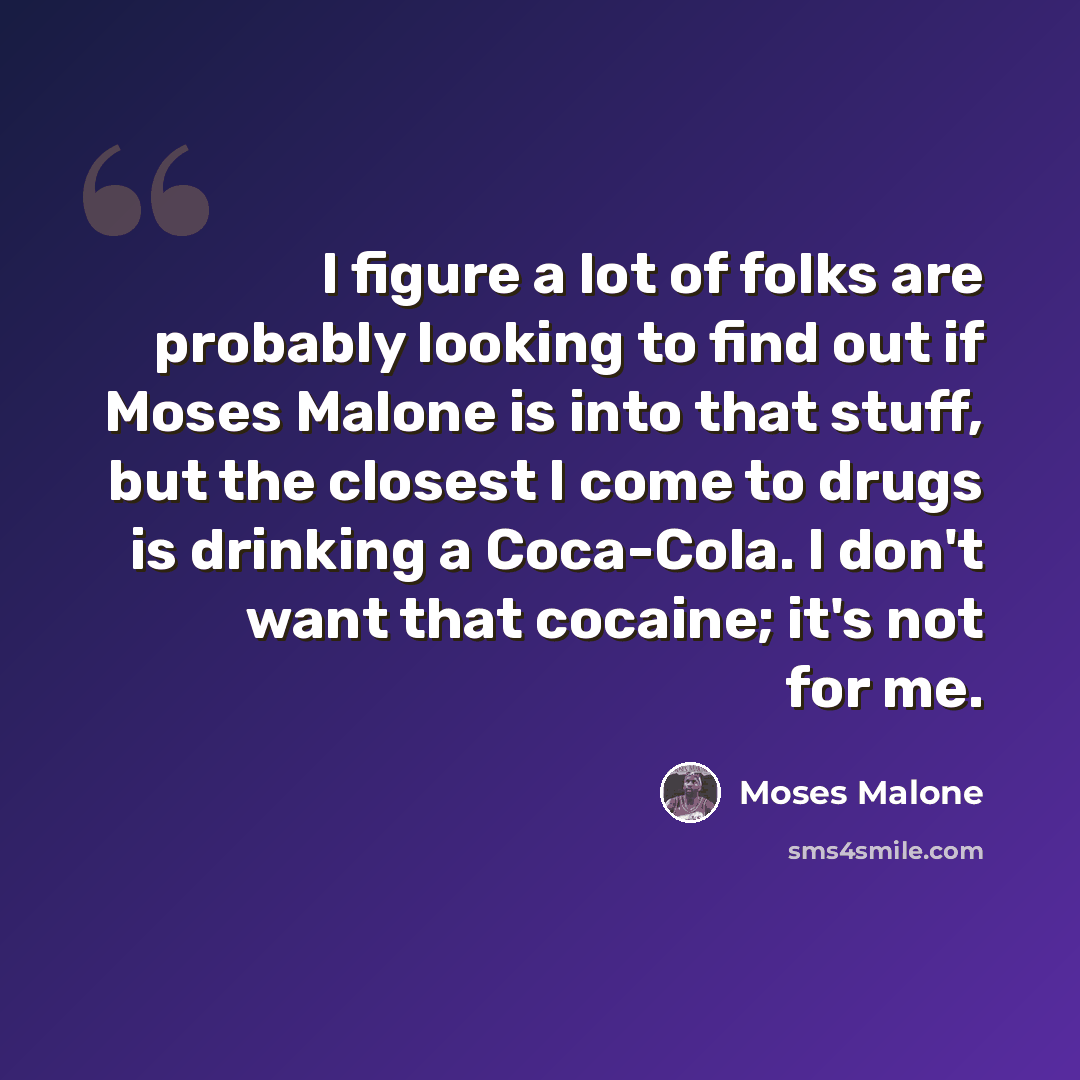 “I figure a lot of folks are probably looking to find out if Moses Malone is into that stuff, but the closest I come to drugs is drinking a Coca-Cola. I don't want that cocaine; it's not for me.” quote by Moses Malone