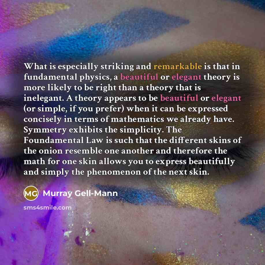 “What is especially striking and remarkable is that in fundamental physics, a beautiful or elegant theory is more likely to be right than a theory that is inelegant. A theory appears to be beautiful or elegant (or simple, if you prefer) when it can be expressed concisely in terms of mathematics we…” quote by Murray Gell-Mann