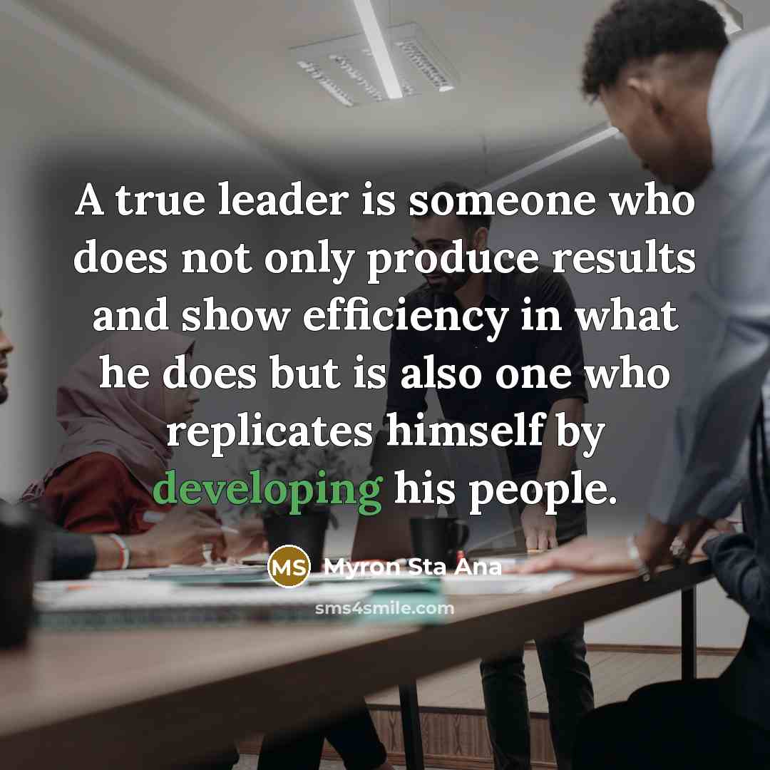 “A true leader is someone who does not only produce results and show efficiency in what he does but is also one who replicates himself by developing his people.” quote by Myron Sta Ana