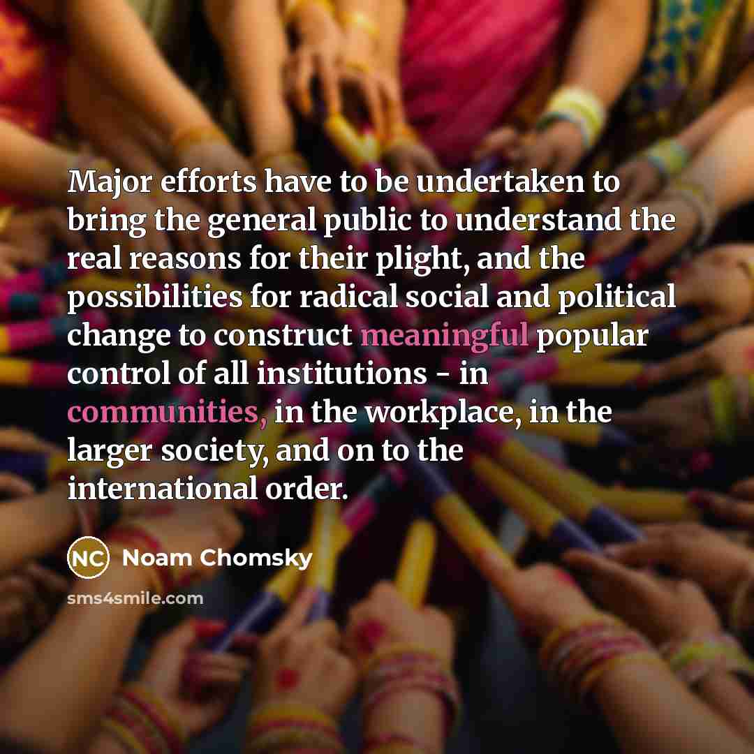 “Major efforts have to be undertaken to bring the general public to understand the real reasons for their plight, and the possibilities for radical social and political change to construct meaningful popular control of all institutions - in communities, in the workplace, in the larger society, and…” quote by Noam Chomsky