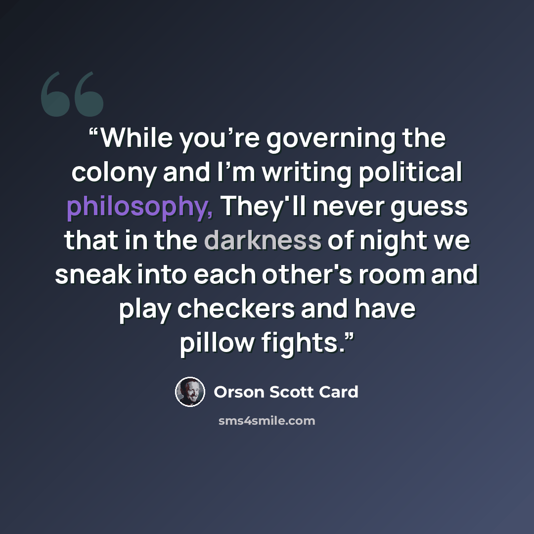 “While you're governing the colony and I'm writing political philosophy, They'll never guess that in the darkness of night we sneak into each other's room and play checkers and have pillow fights.” quote by Orson Scott Card