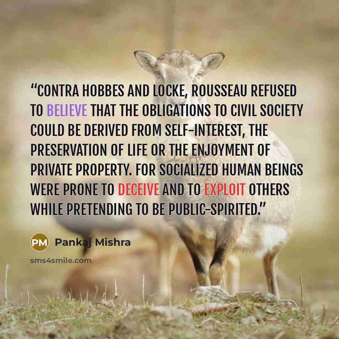 “Contra Hobbes and Locke, Rousseau refused to believe that the obligations to civil society could be derived from self-interest, the preservation of life or the enjoyment of private property. For socialized human beings were prone to deceive and to exploit others while pretending to be…” quote by Pankaj Mishra