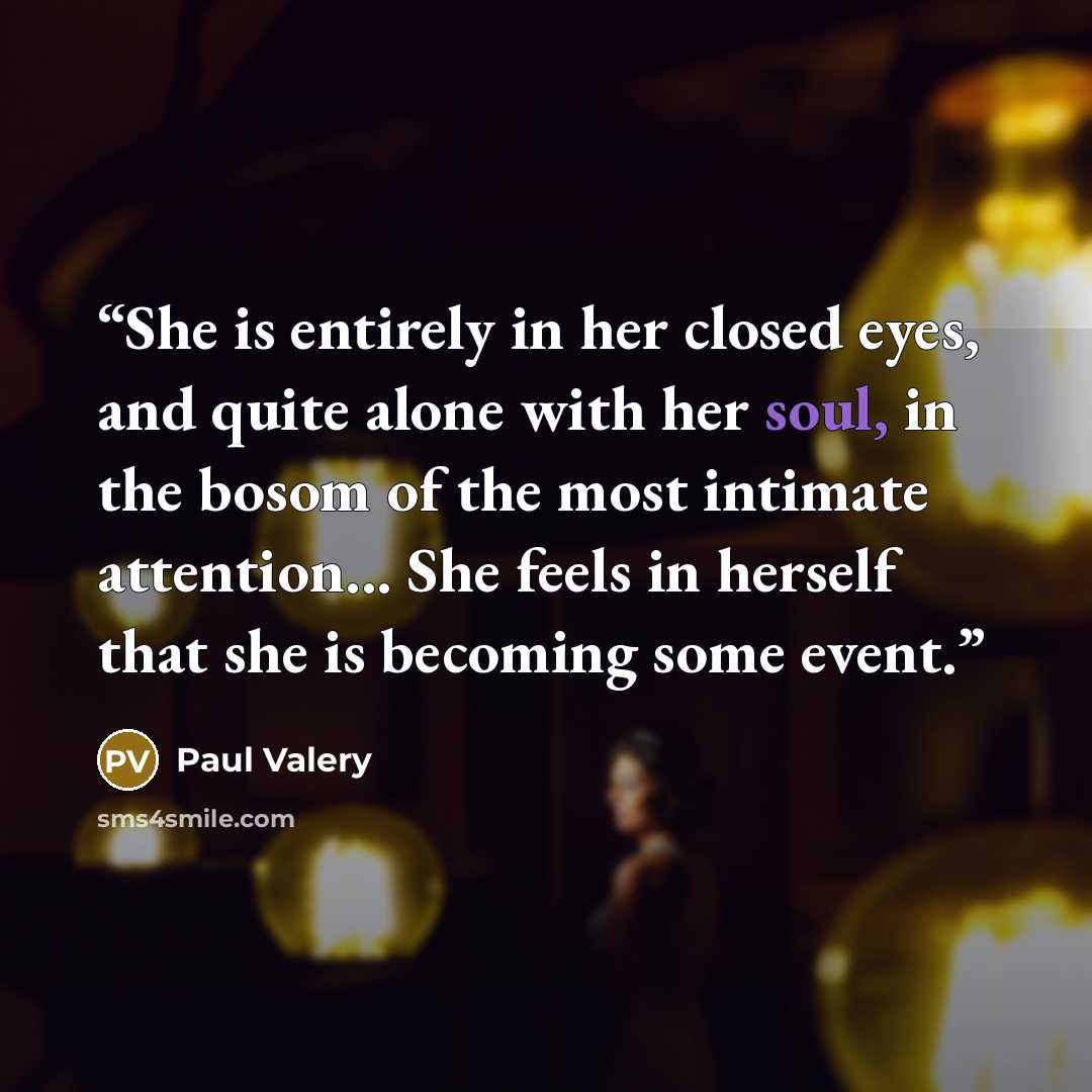 “She is entirely in her closed eyes, and quite alone with her soul, in the bosom of the most intimate attention... She feels in herself that she is becoming some event.” quote by Paul Valéry
