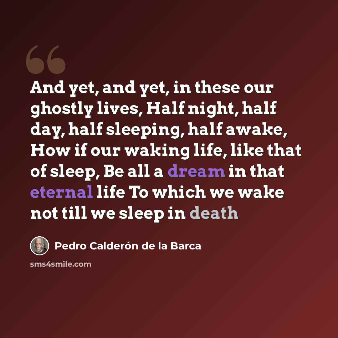 “And yet, and yet, in these our ghostly lives, Half night, half day, half sleeping, half awake, How if our waking life, like that of sleep, Be all a dream in that eternal life To which we wake not till we sleep in death” quote by Pedro Calderon de la Barca