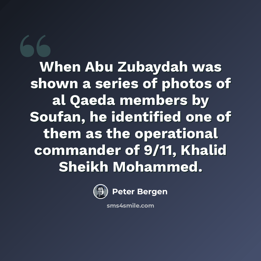 “When Abu Zubaydah was shown a series of photos of al Qaeda members by Soufan, he identified one of them as the operational commander of 9/11, Khalid Sheikh Mohammed.” quote by Peter Bergen