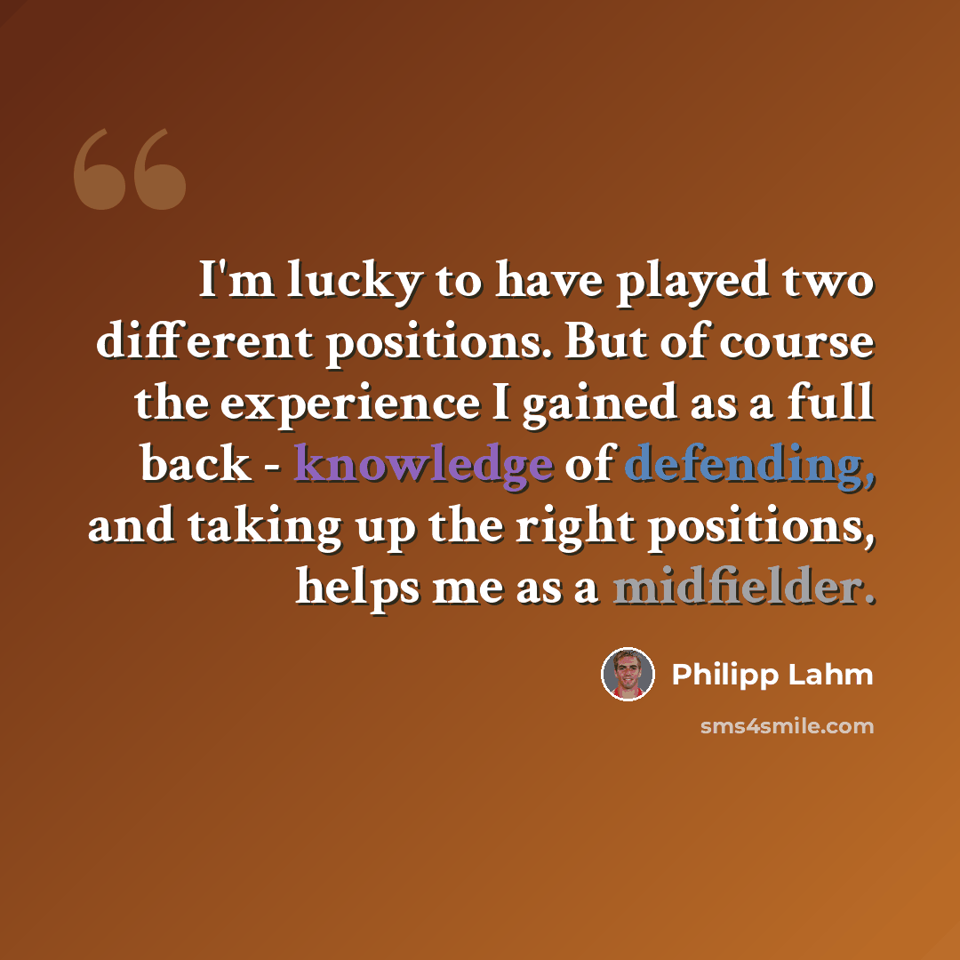 “I'm lucky to have played two different positions. But of course the experience I gained as a full back - knowledge of defending, and taking up the right positions, helps me as a midfielder.” quote by Philipp Lahm