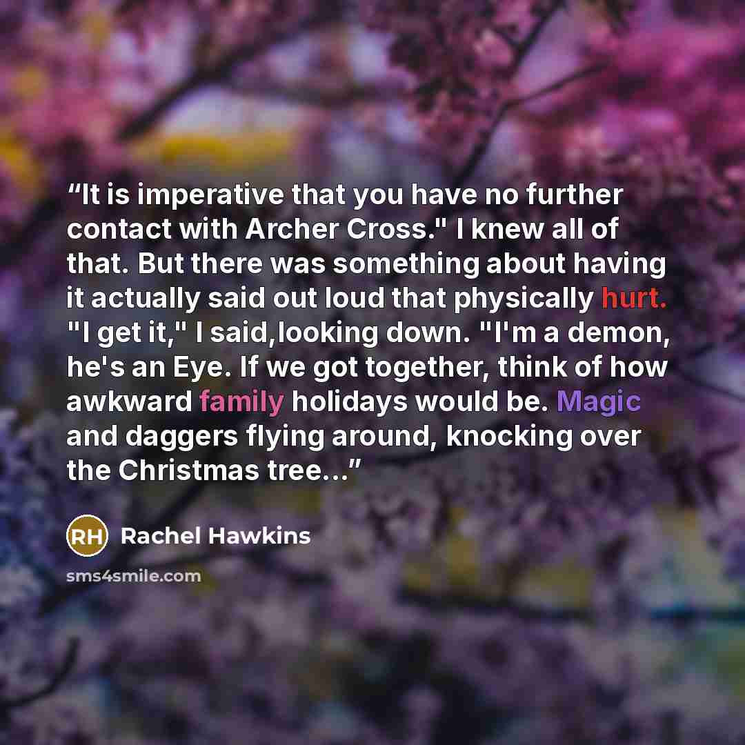 “It is imperative that you have no further contact with Archer Cross." I knew all of that. But there was something about having it actually said out loud that physically hurt. "I get it," I said,looking down. "I'm a demon, he's an Eye. If we got together, think of how awkward family holidays would…” quote by Rachel Hawkins