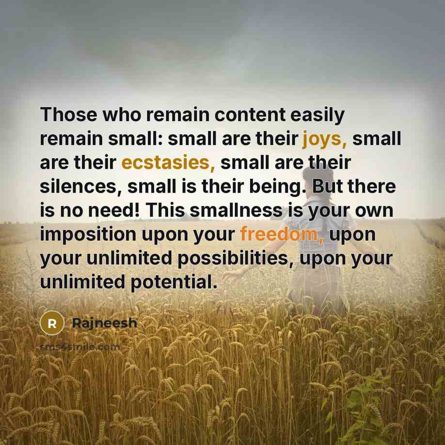 “Those who remain content easily remain small: small are their joys, small are their ecstasies, small are their silences, small is their being. But there is no need! This smallness is your own imposition upon your freedom, upon your unlimited possibilities, upon your unlimited potential.” quote by Rajneesh