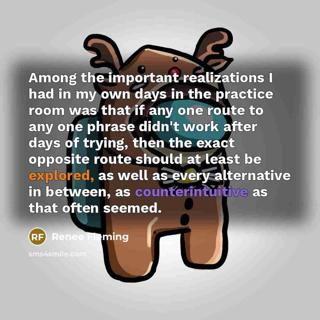“Among the important realizations I had in my own days in the practice room was that if any one route to any one phrase didn't work after days of trying, then the exact opposite route should at least be explored, as well as every alternative in between, as counterintuitive as that often seemed.” quote by Renee Fleming
