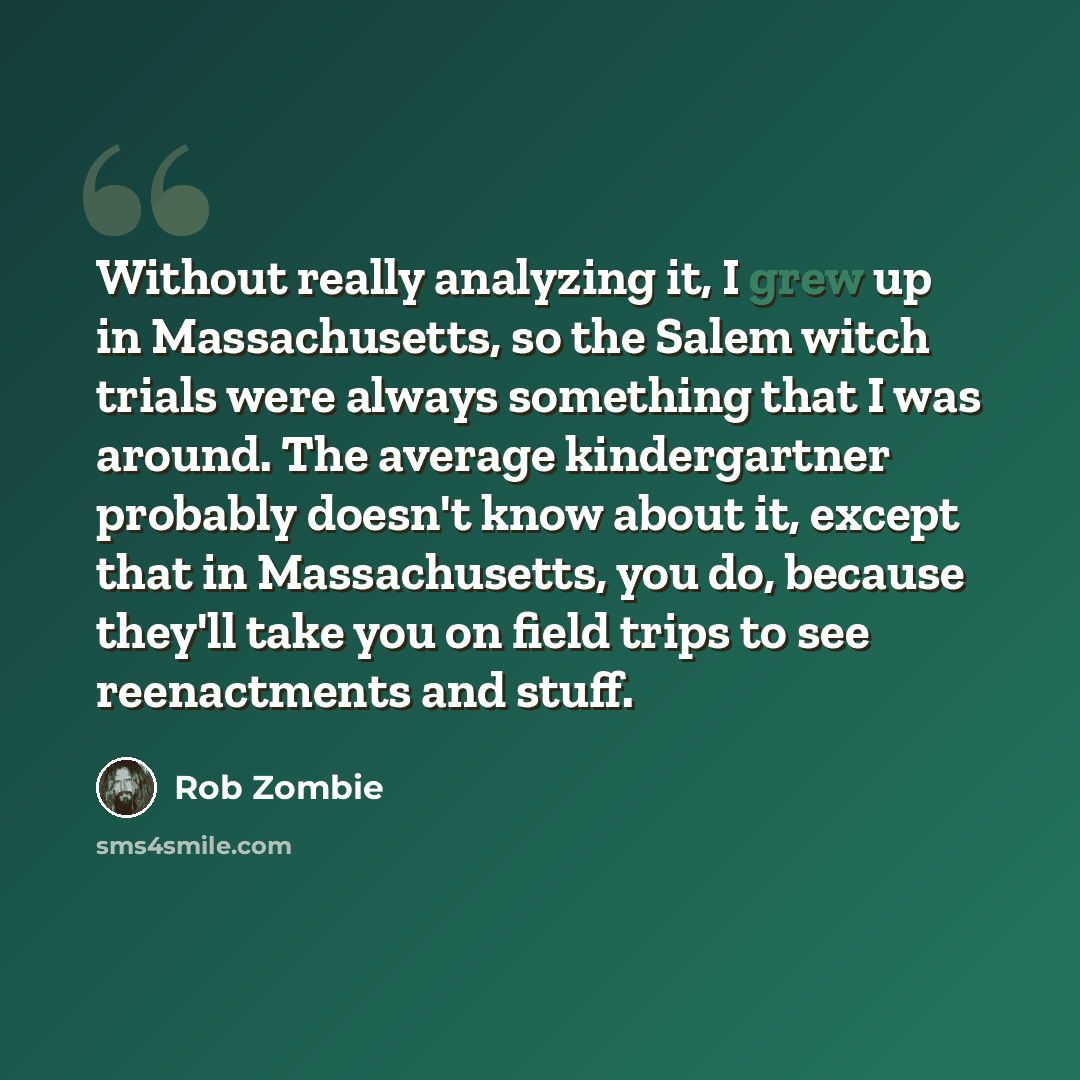 “Without really analyzing it, I grew up in Massachusetts, so the Salem witch trials were always something that I was around. The average kindergartner probably doesn't know about it, except that in Massachusetts, you do, because they'll take you on field trips to see reenactments and stuff.” quote by Rob Zombie