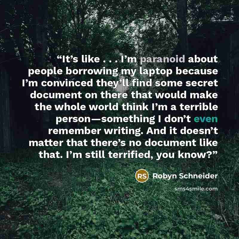 “It’s like . . . I’m paranoid about people borrowing my laptop because I’m convinced they’ll find some secret document on there that would make the whole world think I’m a terrible person—something I don’t even remember writing. And it doesn’t matter that there’s no document like that. I’m still…” quote by Robyn Schneider