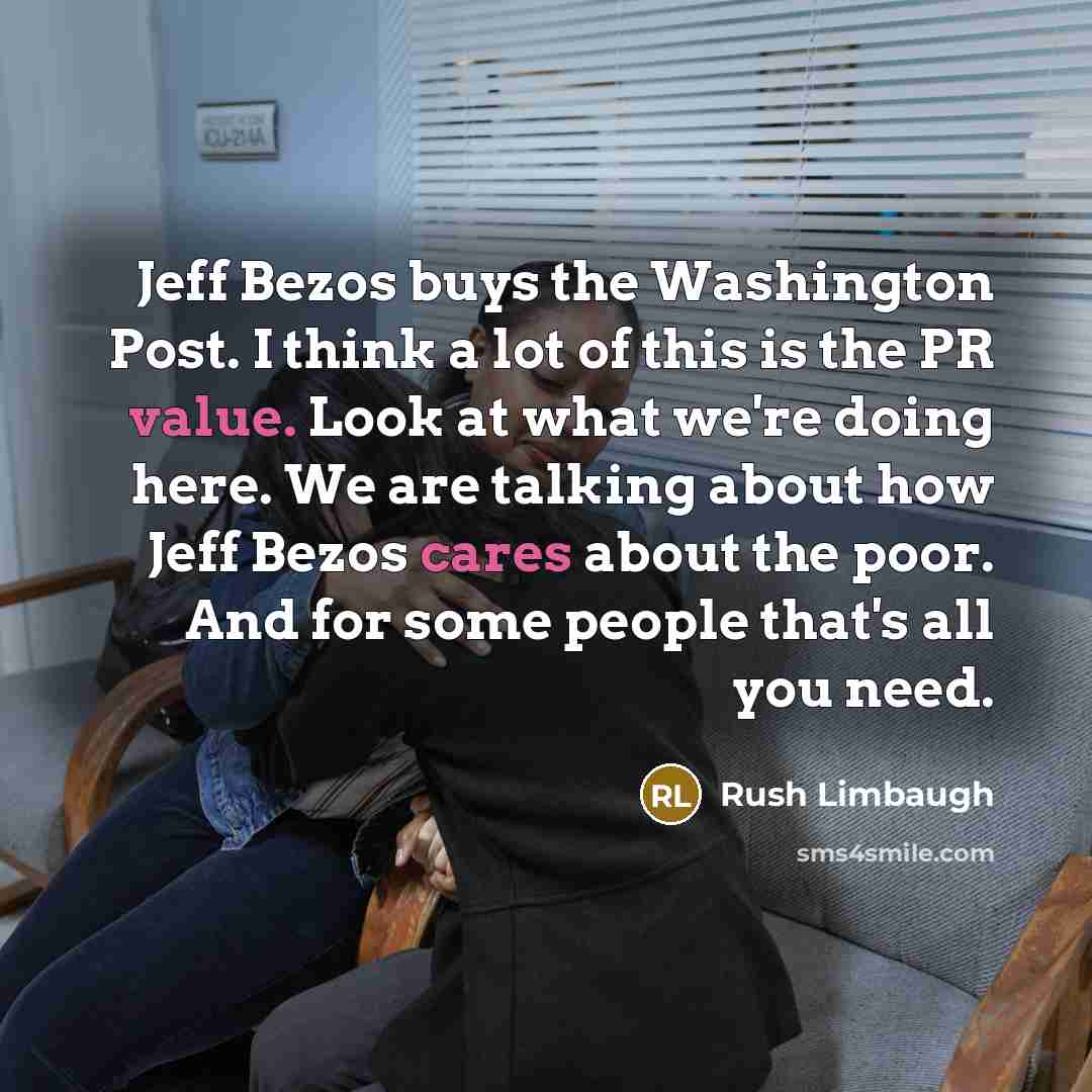 “Jeff Bezos buys the Washington Post. I think a lot of this is the PR value. Look at what we're doing here. We are talking about how Jeff Bezos cares about the poor. And for some people that's all you need.” quote by Rush Limbaugh