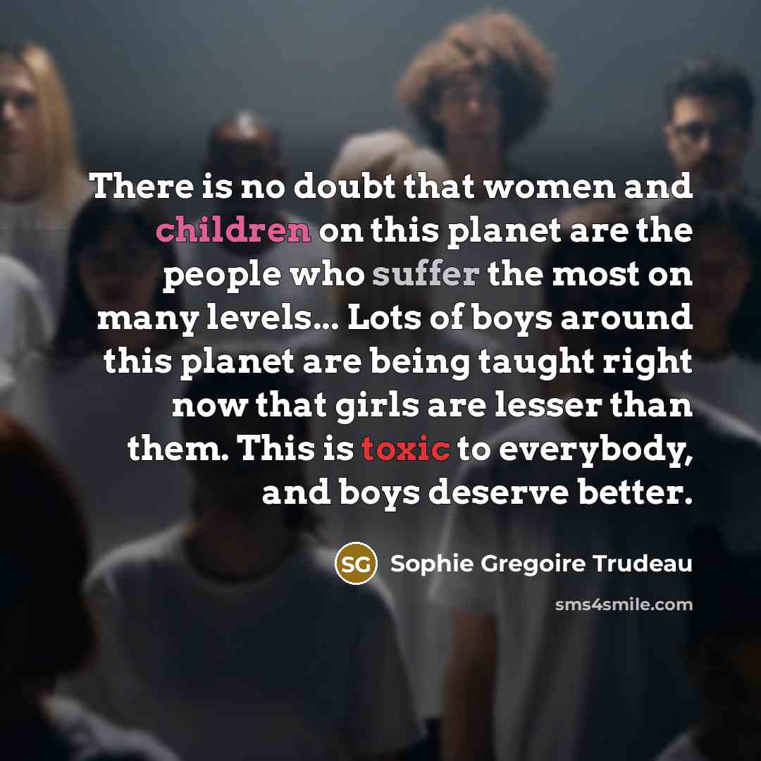 “There is no doubt that women and children on this planet are the people who suffer the most on many levels... Lots of boys around this planet are being taught right now that girls are lesser than them. This is toxic to everybody, and boys deserve better.” quote by Sophie Gregoire Trudeau