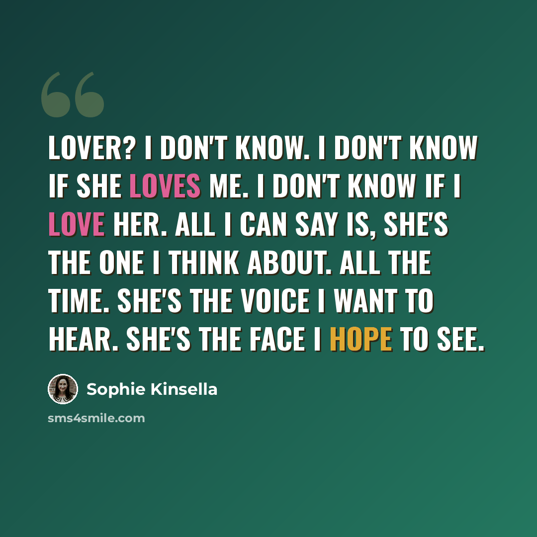 “Lover? I don't know. I don't know if she loves me. I don't know if I love her. All I can say is, she's the one I think about. All the time. She's the voice I want to hear. She's the face I hope to see.” quote by Sophie Kinsella