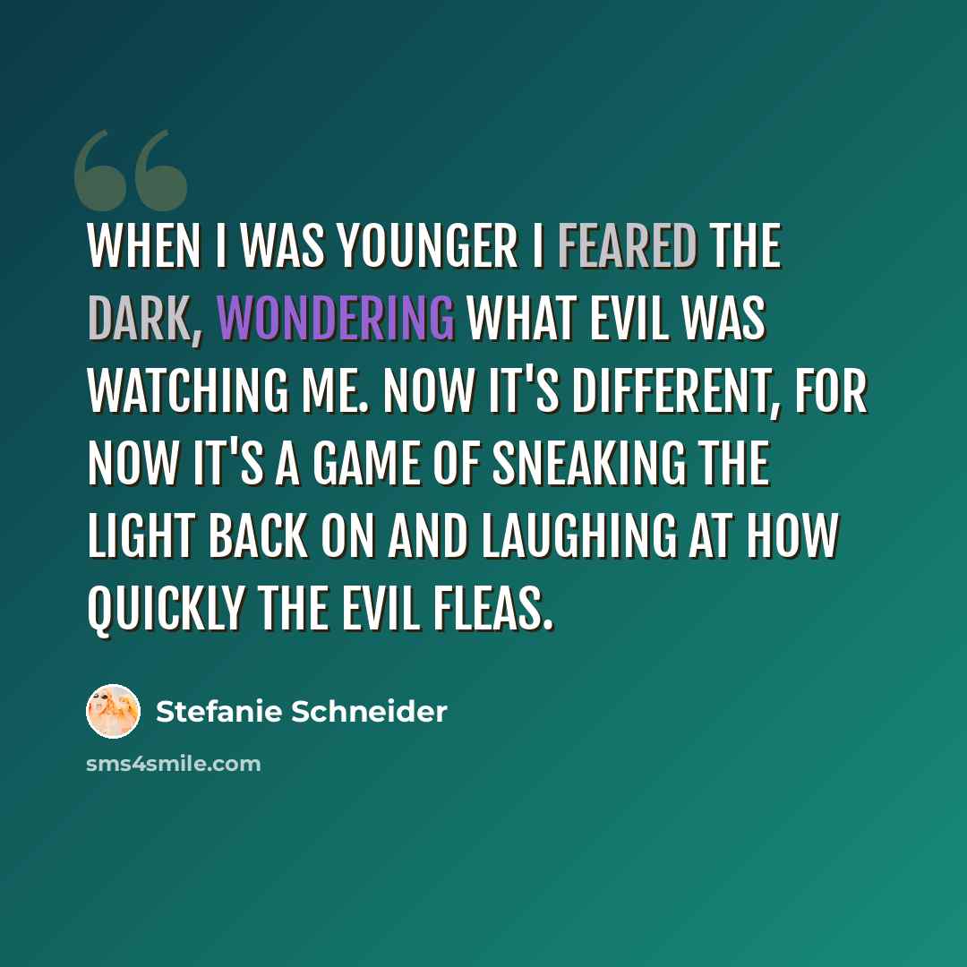 “When I was younger I feared the dark, wondering what evil was watching me. Now it's different, for now it's a game of sneaking the light back on and laughing at how quickly the evil fleas.” quote by Stefanie Schneider