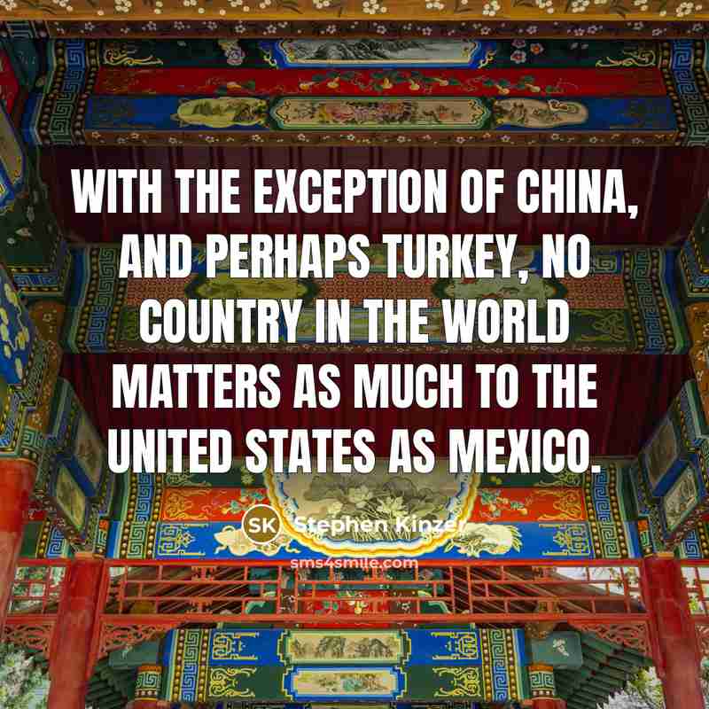 “With the exception of China, and perhaps Turkey, no country in the world matters as much to the United States as Mexico.” quote by Stephen Kinzer