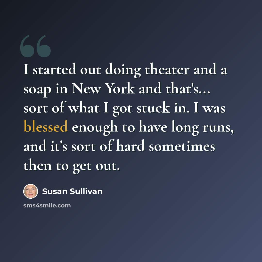 “I started out doing theater and a soap in New York and that's... sort of what I got stuck in. I was blessed enough to have long runs, and it's sort of hard sometimes then to get out.” quote by Susan Sullivan