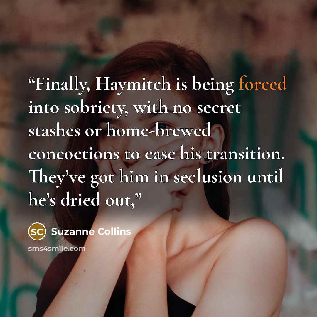 “Finally, Haymitch is being forced into sobriety, with no secret stashes or home-brewed concoctions to ease his transition. They’ve got him in seclusion until he’s dried out,” quote by Suzanne Collins
