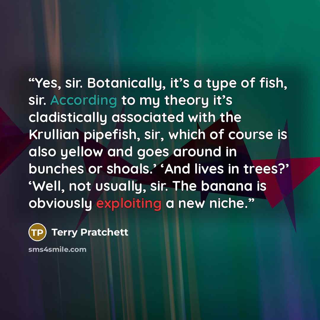 “Yes, sir. Botanically, it’s a type of fish, sir. According to my theory it’s cladistically associated with the Krullian pipefish, sir, which of course is also yellow and goes around in bunches or shoals.’ ‘And lives in trees?’ ‘Well, not usually, sir. The banana is obviously exploiting a new niche.” quote by Terry Pratchett