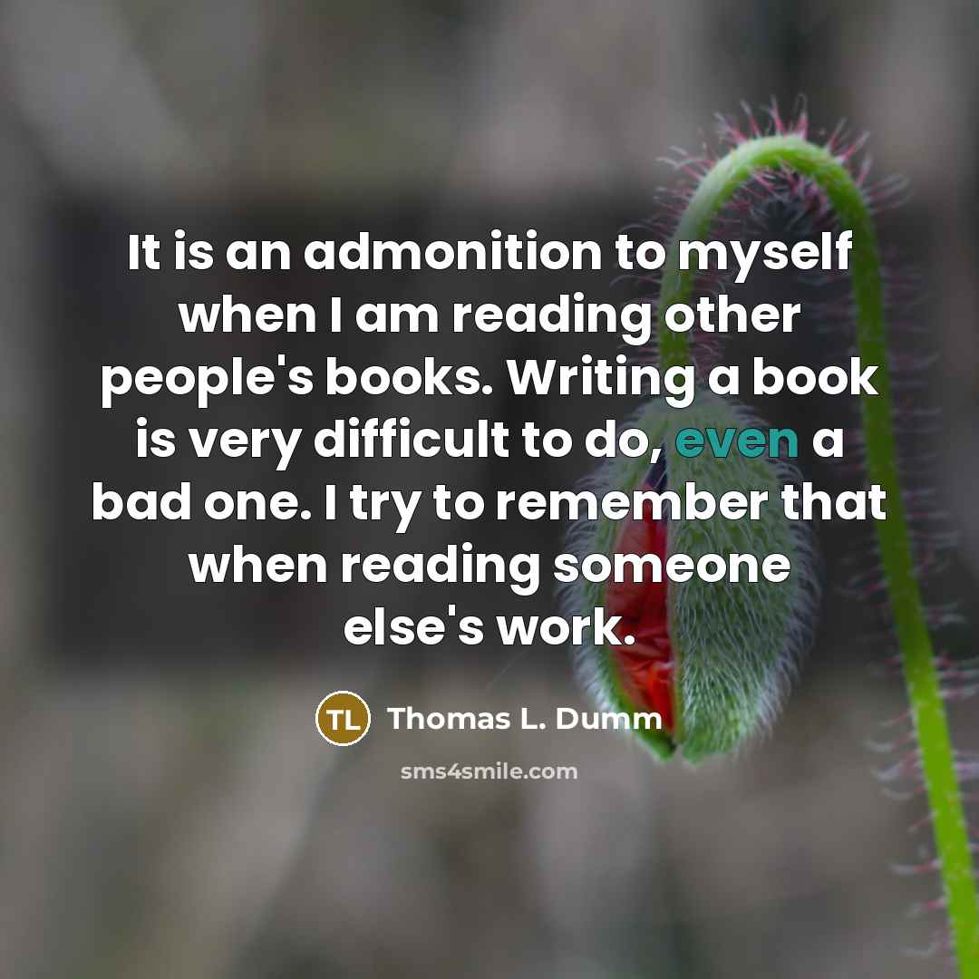 “It is an admonition to myself when I am reading other people's books. Writing a book is very difficult to do, even a bad one. I try to remember that when reading someone else's work.” quote by Thomas L. Dumm