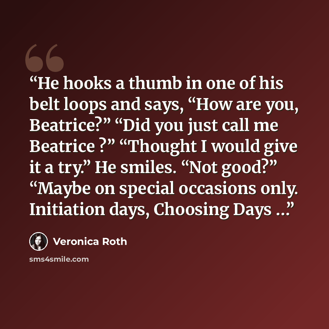 “He hooks a thumb in one of his belt loops and says, “How are you, Beatrice?” “Did you just call me Beatrice ?” “Thought I would give it a try.” He smiles. “Not good?” “Maybe on special occasions only. Initiation days, Choosing Days …” quote by Veronica Roth