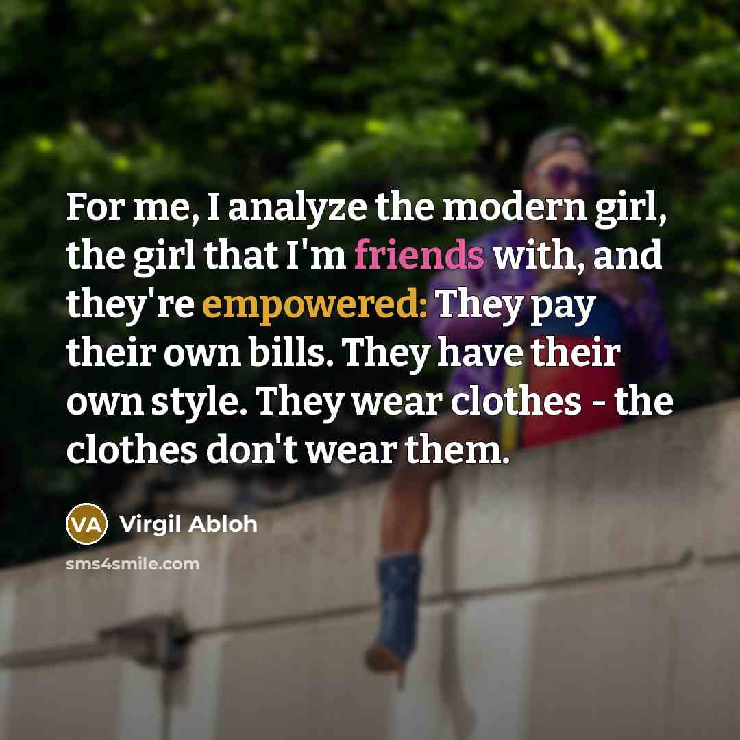 “For me, I analyze the modern girl, the girl that I'm friends with, and they're empowered: They pay their own bills. They have their own style. They wear clothes - the clothes don't wear them.” quote by Virgil Abloh