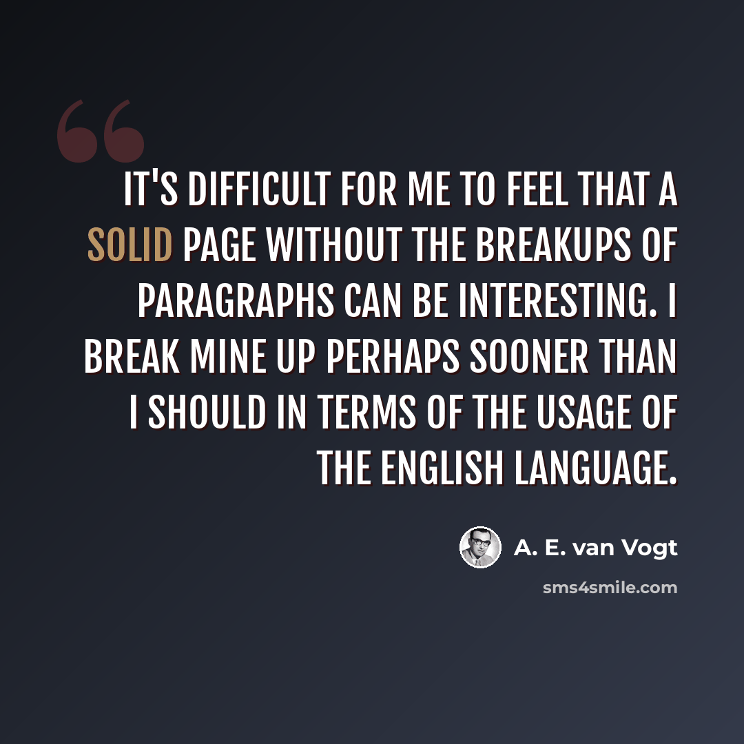 “It's difficult for me to feel that a solid page without the breakups of paragraphs can be interesting. I break mine up perhaps sooner than I should in terms of the usage of the English language.” quote by A. E. van Vogt