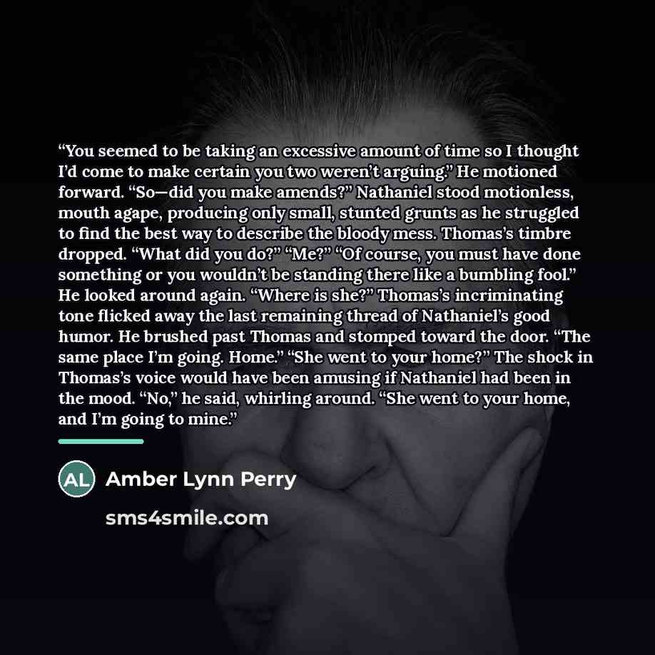 “You seemed to be taking an excessive amount of time so I thought I’d come to make certain you two weren’t arguing.” He motioned forward. “So—did you make amends?” Nathaniel stood motionless, mouth agape, producing only small, stunted grunts as he struggled to find the best way to describe the…” quote by Amber Lynn Perry
