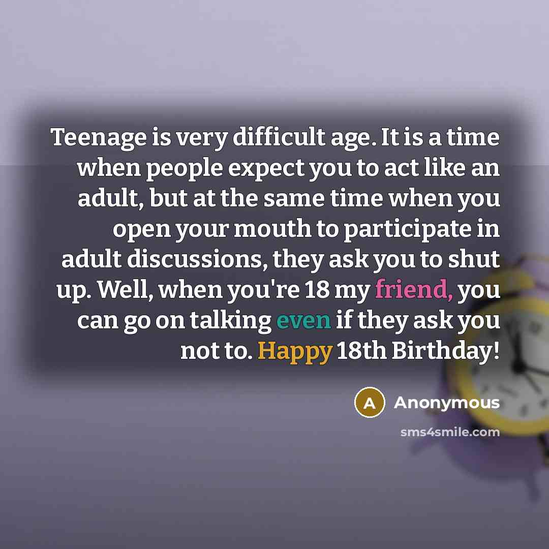 “Teenage is very difficult age. It is a time when people expect you to act like an adult, but at the same time when you open your mouth to participate in adult discussions, they ask you to shut up. Well, when you're 18 my friend, you can go on talking even if they ask you not to. Happy 18th Birthday!” quote by Anonymous