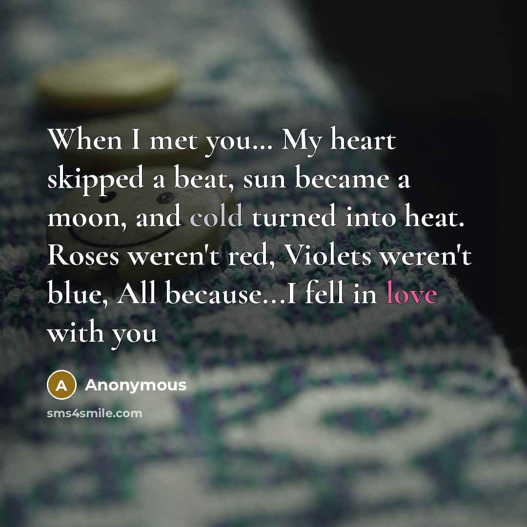 “When I met you… My heart skipped a beat, sun became a moon, and cold turned into heat. Roses weren't red, Violets weren't blue, All because...I fell in love with you” quote by Anonymous