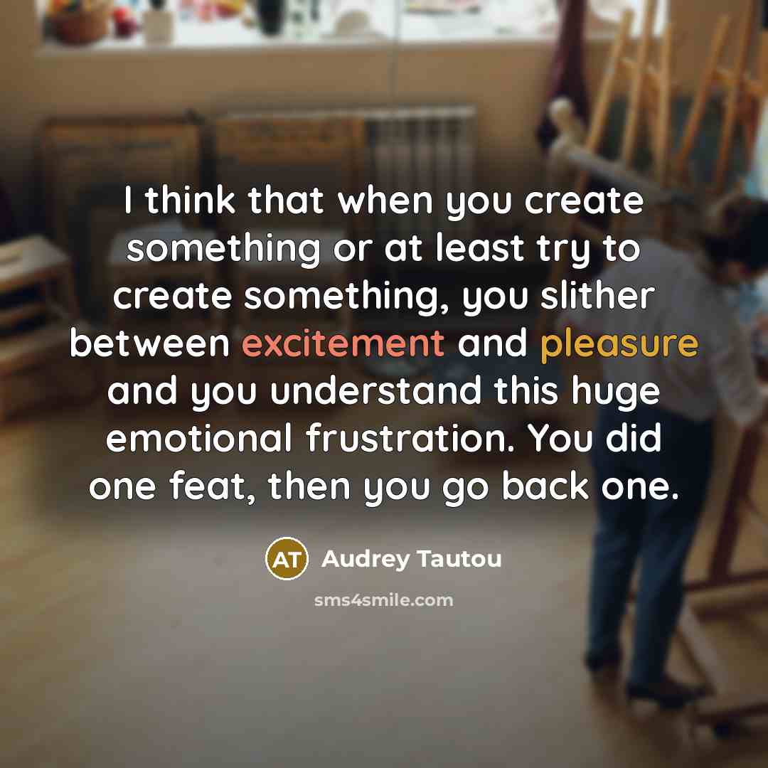 “I think that when you create something or at least try to create something, you slither between excitement and pleasure and you understand this huge emotional frustration. You did one feat, then you go back one.” quote by Audrey Tautou