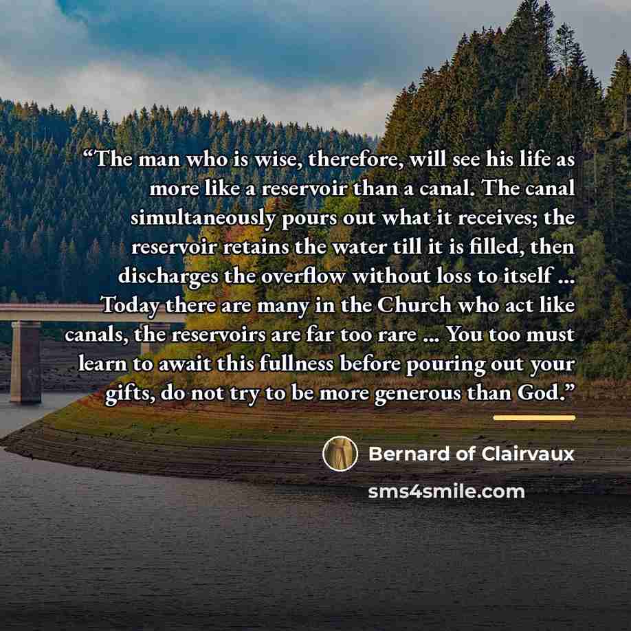 “The man who is wise, therefore, will see his life as more like a reservoir than a canal. The canal simultaneously pours out what it receives; the reservoir retains the water till it is filled, then discharges the overflow without loss to itself ... Today there are many in the Church who act like…” quote by Bernard of Clairvaux