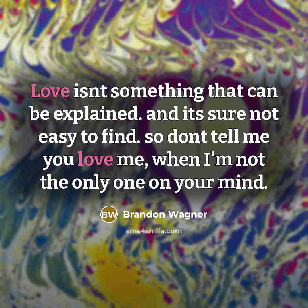 “Love isnt something that can be explained. and its sure not easy to find. so dont tell me you love me, when I'm not the only one on your mind.” quote by Brandon Wagner