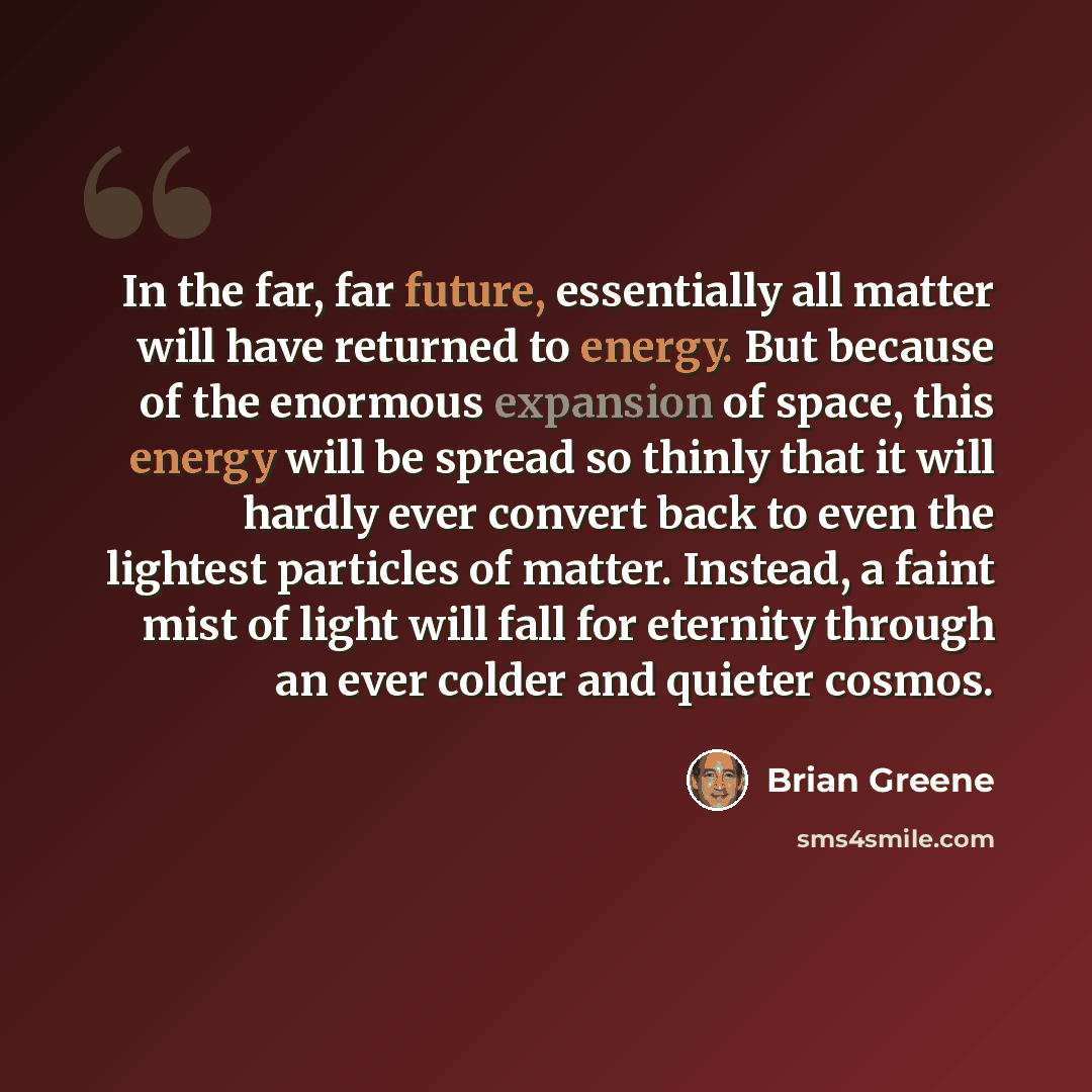 “In the far, far future, essentially all matter will have returned to energy. But because of the enormous expansion of space, this energy will be spread so thinly that it will hardly ever convert back to even the lightest particles of matter. Instead, a faint mist of light will fall for eternity…” quote by Brian Greene