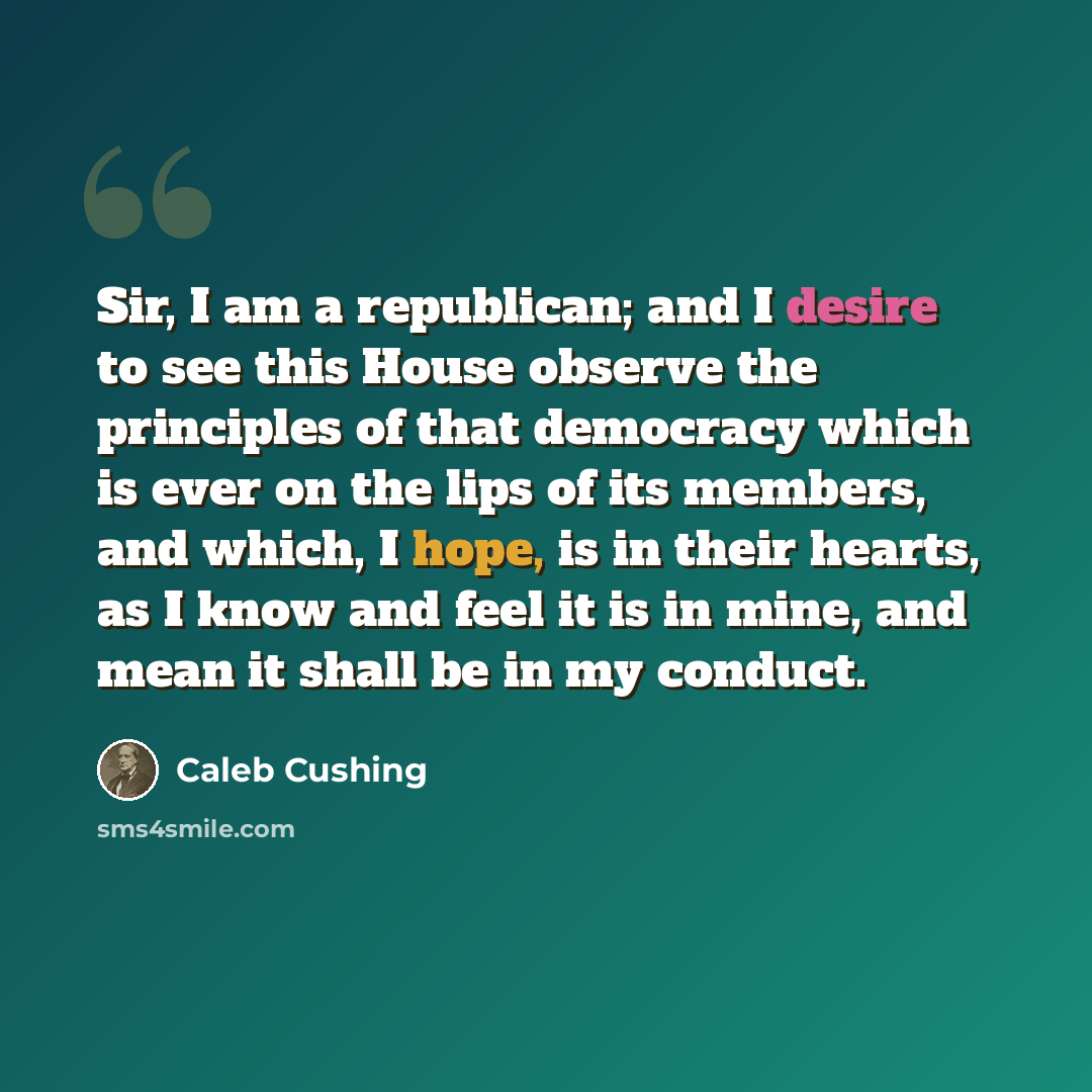 “Sir, I am a republican; and I desire to see this House observe the principles of that democracy which is ever on the lips of its members, and which, I hope, is in their hearts, as I know and feel it is in mine, and mean it shall be in my conduct.” quote by Caleb Cushing
