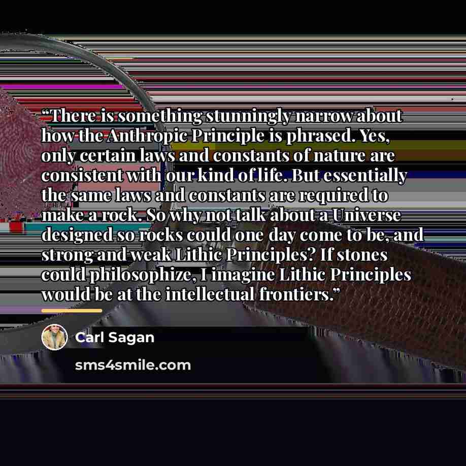 “There is something stunningly narrow about how the Anthropic Principle is phrased. Yes, only certain laws and constants of nature are consistent with our kind of life. But essentially the same laws and constants are required to make a rock. So why not talk about a Universe designed so rocks could…” quote by Carl Sagan