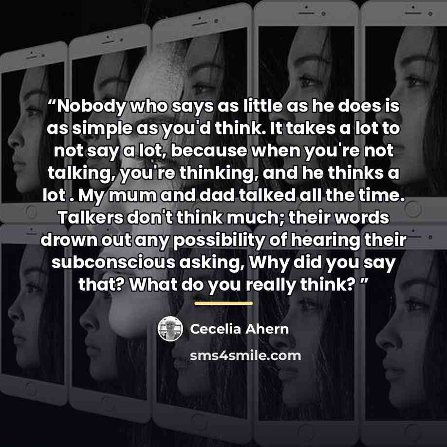 “Nobody who says as little as he does is as simple as you'd think. It takes a lot to not say a lot, because when you're not talking, you're thinking, and he thinks a lot . My mum and dad talked all the time. Talkers don't think much; their words drown out any possibility of hearing their…” quote by Cecelia Ahern