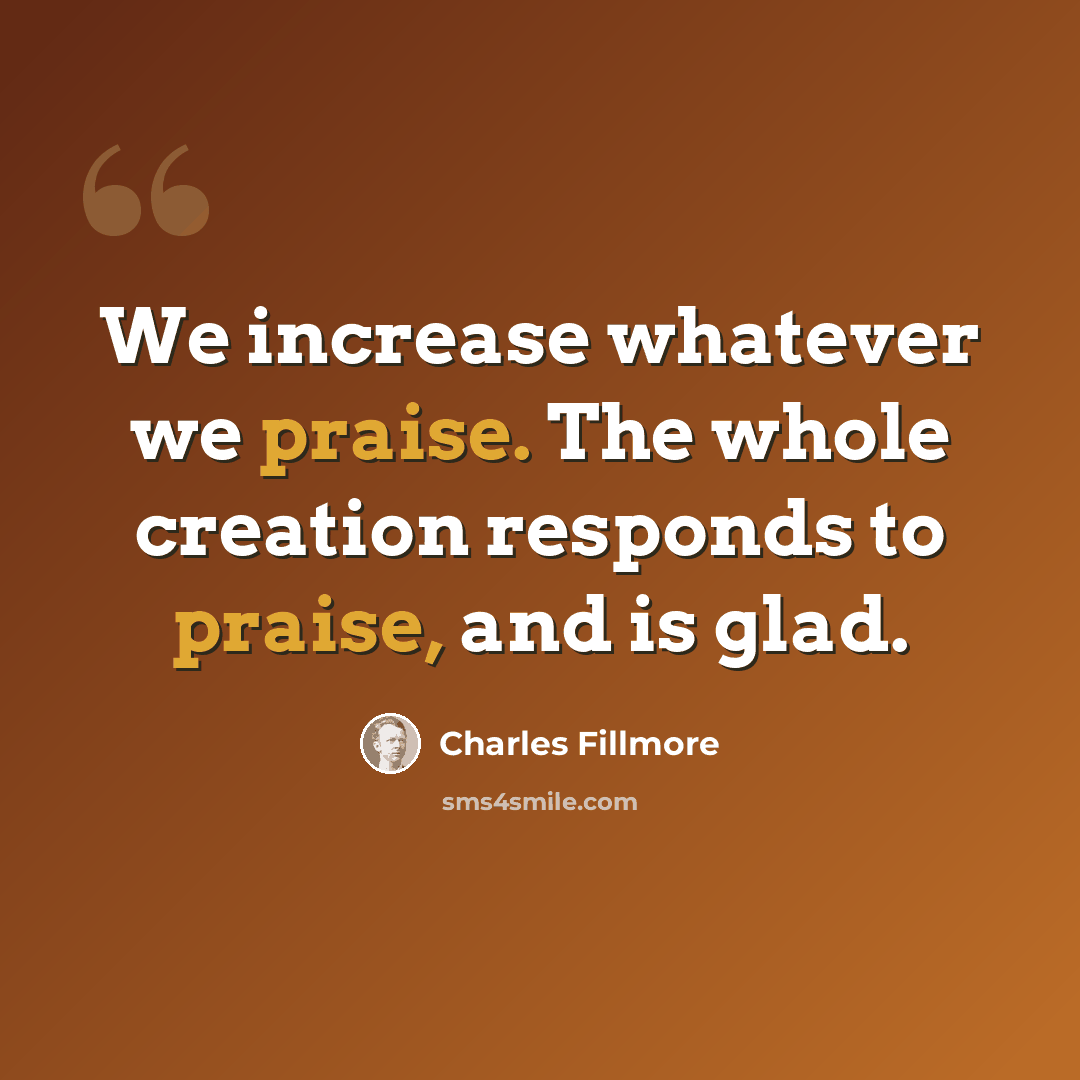 “We increase whatever we praise. The whole creation responds to praise, and is glad.” quote by Charles Fillmore