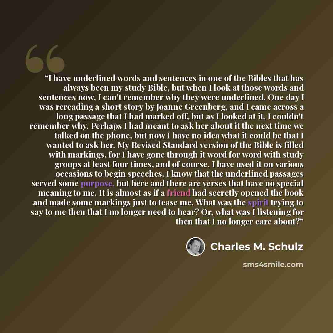 “I have underlined words and sentences in one of the Bibles that has always been my study Bible, but when I look at those words and sentences now, I can’t remember why they were underlined. One day I was rereading a short story by Joanne Greenberg, and I came across a long passage that I had marked…” quote by Charles M. Schulz
