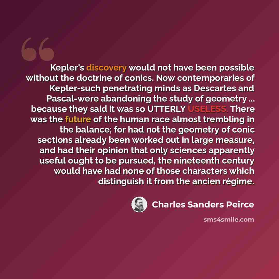 “Kepler's discovery would not have been possible without the doctrine of conics. Now contemporaries of Kepler-such penetrating minds as Descartes and Pascal-were abandoning the study of geometry ... because they said it was so UTTERLY USELESS. There was the future of the human race almost trembling…” quote by Charles Sanders Peirce