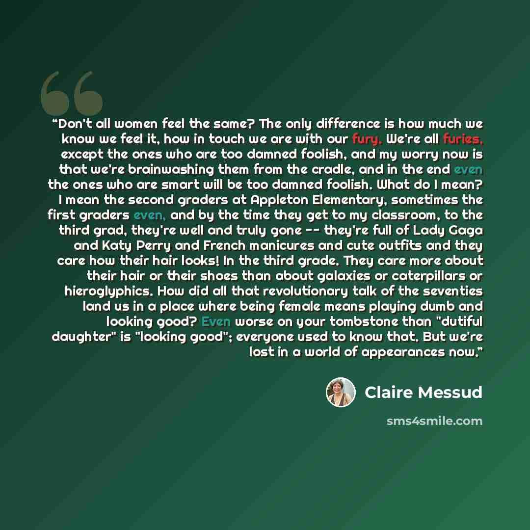“Don't all women feel the same? The only difference is how much we know we feel it, how in touch we are with our fury. We're all furies, except the ones who are too damned foolish, and my worry now is that we're brainwashing them from the cradle, and in the end even the ones who are smart will be…” quote by Claire Messud