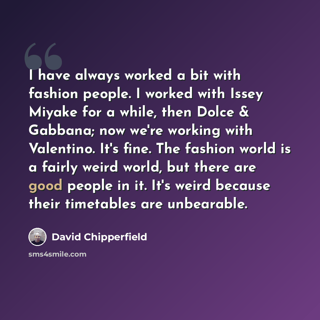 “I have always worked a bit with fashion people. I worked with Issey Miyake for a while, then Dolce & Gabbana; now we're working with Valentino. It's fine. The fashion world is a fairly weird world, but there are good people in it. It's weird because their timetables are unbearable.” quote by David Chipperfield