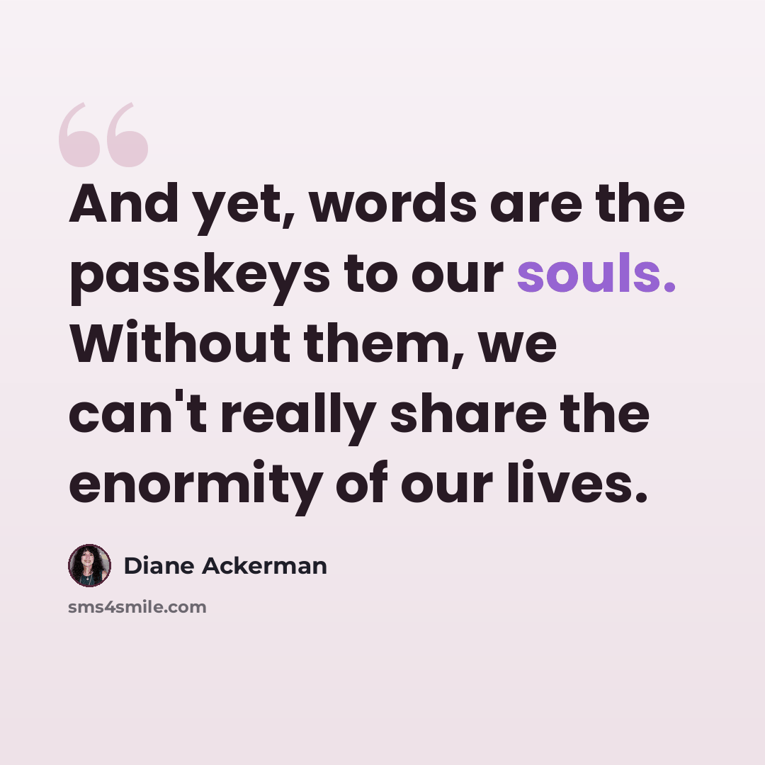 “And yet, words are the passkeys to our souls. Without them, we can't really share the enormity of our lives.” quote by Diane Ackerman